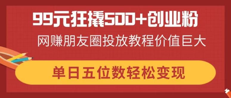 (14247期)99元狂撬500+创业粉,网赚朋友圈投放教程价值巨大,单日五位数轻松变现-副业网